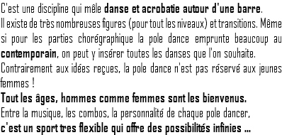C'est une discipline qui mêle danse et acrobatie autour d'une barre. Il existe de très nombreuses figures (pour tout les niveaux) et transitions. Même si pour les parties chorégraphique la pole dance emprunte beaucoup au contemporain, on peut y insérer toutes les danses que l'on souhaite.
Contrairement aux idées reçues, la pole dance n'est pas réservé aux jeunes femmes ! Tout les âges, hommes comme femmes sont les bienvenus. Entre la musique, les combos, la personnalité de chaque pole dancer, c'est un sport tres flexible qui offre des possibilités infinies ...